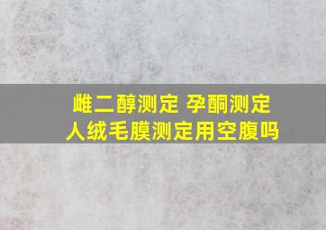 雌二醇测定 孕酮测定 人绒毛膜测定用空腹吗